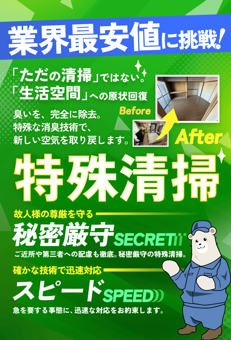 特殊清掃 「ただの清掃」ではない。「生活空間」への原状回復。臭いを、完全に除去。特殊な消臭技術で、新しい空気を取り戻します。故人様の尊厳を守り、確かな技術で迅速対応。秘密厳守「誰にも知られず」。ご近所や第三者への配慮も徹底。秘密厳守の特殊清掃。スピード「早く、確実に」。急を要する事態に、迅速な対応をお約束します。