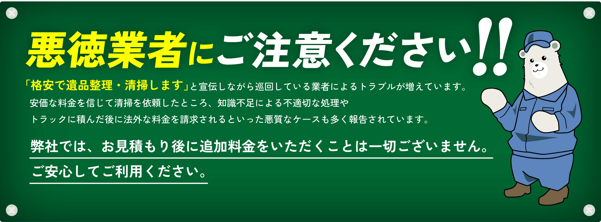 悪徳業者にご注意ください!!「格安で遺品整理・清掃します」と宣伝しながら巡回している業者によるトラブルが増えています。安価な料金を信じて清掃を依頼したところ、知識不足による不適切な処理やトラックに積んだ後に法外な料金を請求されるといった悪質なケースも多く報告されています。弊社では、お見積もり後に追加料金をいただくことは一切ございません。ご安心してご利用ください。