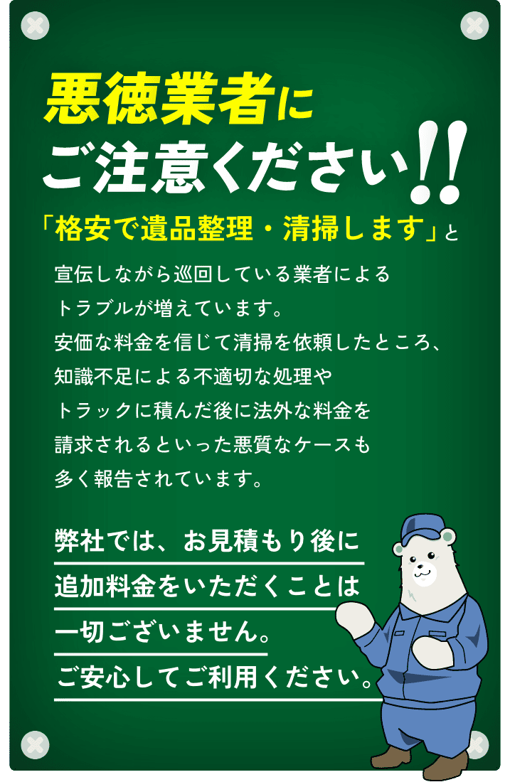 悪徳業者にご注意ください!!「格安で遺品整理・清掃します」と宣伝しながら巡回している業者によるトラブルが増えています。安価な料金を信じて清掃を依頼したところ、知識不足による不適切な処理やトラックに積んだ後に法外な料金を請求されるといった悪質なケースも多く報告されています。弊社では、お見積もり後に追加料金をいただくことは一切ございません。ご安心してご利用ください。