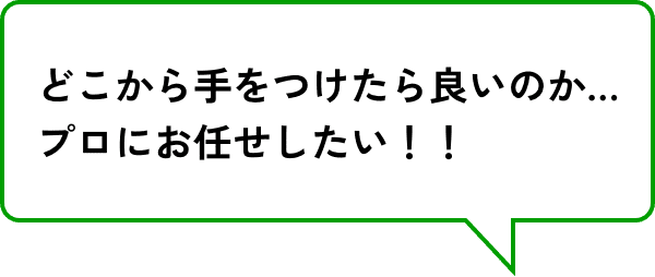 どこから手をつけたら良いのか…プロにお任せしたい！！